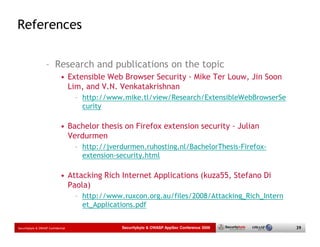 References

                   – Research and publications on the topic
                             • Extensible Web Browser Security - Mike Ter Louw, Jin Soon
                               Lim, and V.N. Venkatakrishnan
                                    – http://www.mike.tl/view/Research/ExtensibleWebBrowserSe
                                      curity

                             • Bachelor thesis on Firefox extension security - Julian
                               Verdurmen
                                    – http://jverdurmen.ruhosting.nl/BachelorThesis-Firefox-
                                      extension-security.html

                             • Attacking Rich Internet Applications (kuza55, Stefano Di
                               Paola)
                                    – http://www.ruxcon.org.au/files/2008/Attacking_Rich_Intern
                                      et_Applications.pdf


Securitybyte & OWASP Confidential                Securitybyte & OWASP AppSec Conference 2009      39
 