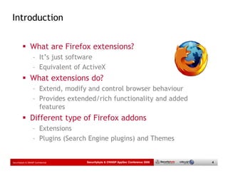 Introduction


                 What are Firefox extensions?
                   – It’s just software
                   – Equivalent of ActiveX
                 What extensions do?
                   – Extend, modify and control browser behaviour
                   – Provides extended/rich functionality and added
                     features
                 Different type of Firefox addons
                   – Extensions
                   – Plugins (Search Engine plugins) and Themes


Securitybyte & OWASP Confidential   Securitybyte & OWASP AppSec Conference 2009   4
 