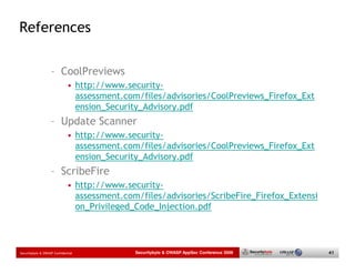 References

                   – CoolPreviews
                             • http://www.security-
                               assessment.com/files/advisories/CoolPreviews_Firefox_Ext
                               ension_Security_Advisory.pdf
                   – Update Scanner
                             • http://www.security-
                               assessment.com/files/advisories/CoolPreviews_Firefox_Ext
                               ension_Security_Advisory.pdf
                   – ScribeFire
                             • http://www.security-
                               assessment.com/files/advisories/ScribeFire_Firefox_Extensi
                               on_Privileged_Code_Injection.pdf



Securitybyte & OWASP Confidential            Securitybyte & OWASP AppSec Conference 2009    41
 