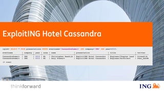 Exploiting Hotel Cassandra
cqlsh> SELECT * FROM presentations WHERE eventname='CassandraSummit' AND company='ING' AND year=2015;
eventname | company | year | area | name | presentation | title | twitter
-----------------+---------+------+------+---------------------+-----------------------------+-----------------------+-----------
CassandraSummit | ING | 2015 | NL | Christopher Reedijk | ExploitING Hotel Cassandra | Engineer/Chapter Lead | @creedijk
CassandraSummit | ING | 2015 | NL | Gary Stewart | ExploitING Hotel Cassandra | Engineer/Architect | @Gaz_GandA
(2 rows)
 