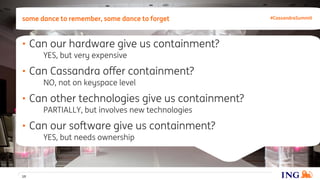 • Can our hardware give us containment?
YES, but very expensive
• Can Cassandra offer containment?
NO, not on keyspace level
• Can other technologies give us containment?
PARTIALLY, but involves new technologies
• Can our software give us containment?
YES, but needs ownership
some dance to remember, some dance to forget
19
#CassandraSummit
 