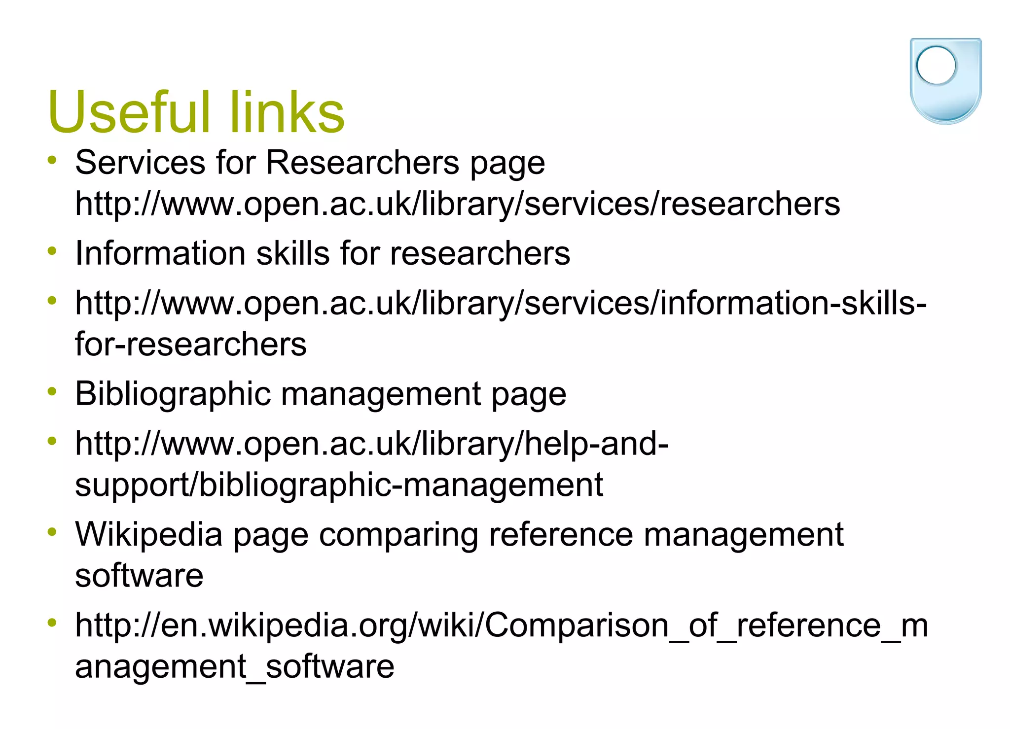 Useful links
• Services for Researchers page
  http://www.open.ac.uk/library/services/researchers
• Information skills for researchers
• http://www.open.ac.uk/library/services/information-skills-
  for-researchers
• Bibliographic management page
• http://www.open.ac.uk/library/help-and-
  support/bibliographic-management
• Wikipedia page comparing reference management
  software
• http://en.wikipedia.org/wiki/Comparison_of_reference_m
  anagement_software
 