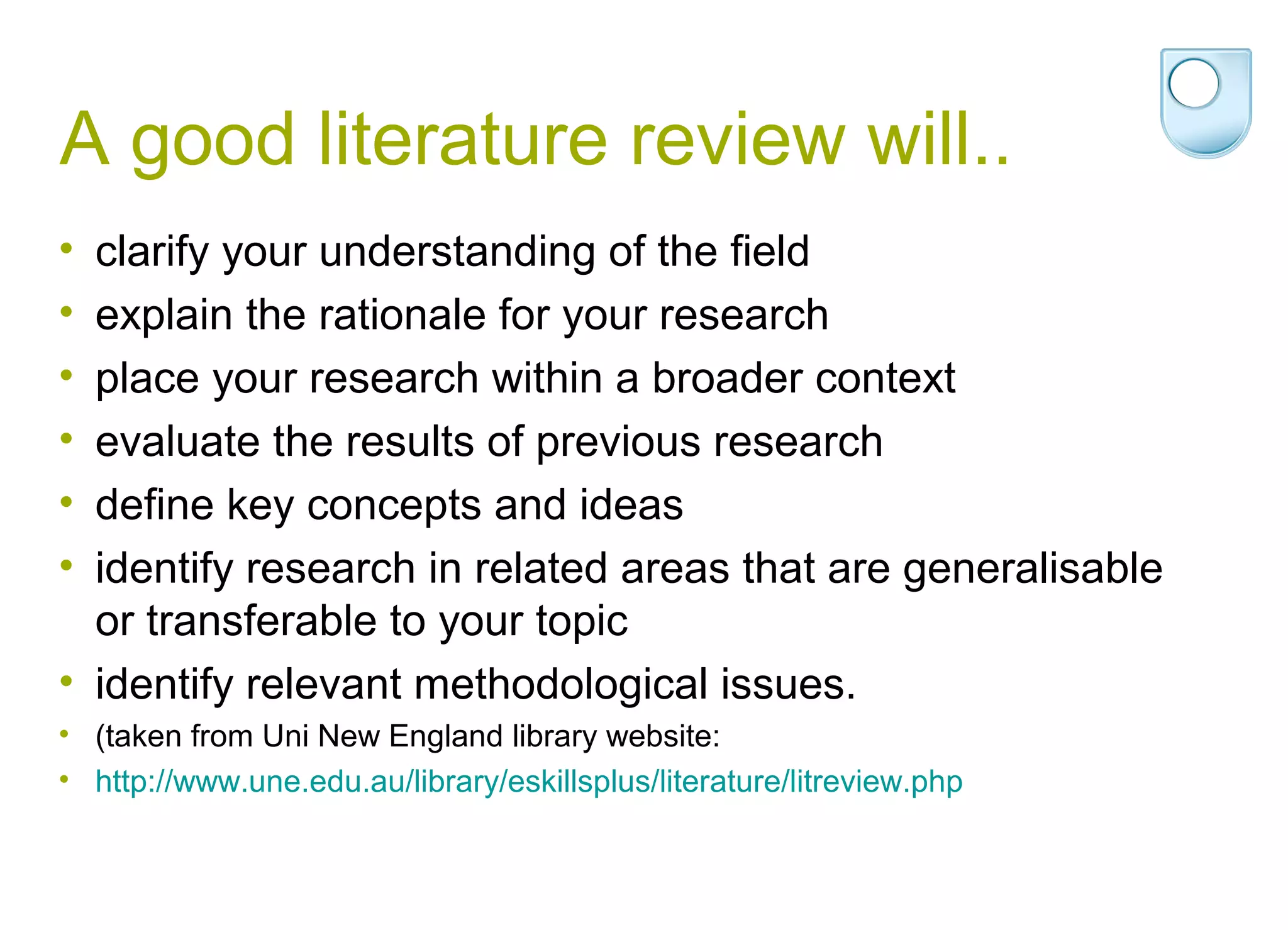 A good literature review will..
• clarify your understanding of the field
• explain the rationale for your research
• place your research within a broader context
• evaluate the results of previous research
• define key concepts and ideas
• identify research in related areas that are generalisable
  or transferable to your topic
• identify relevant methodological issues.
• (taken from Uni New England library website:
• http://www.une.edu.au/library/eskillsplus/literature/litreview.php
 