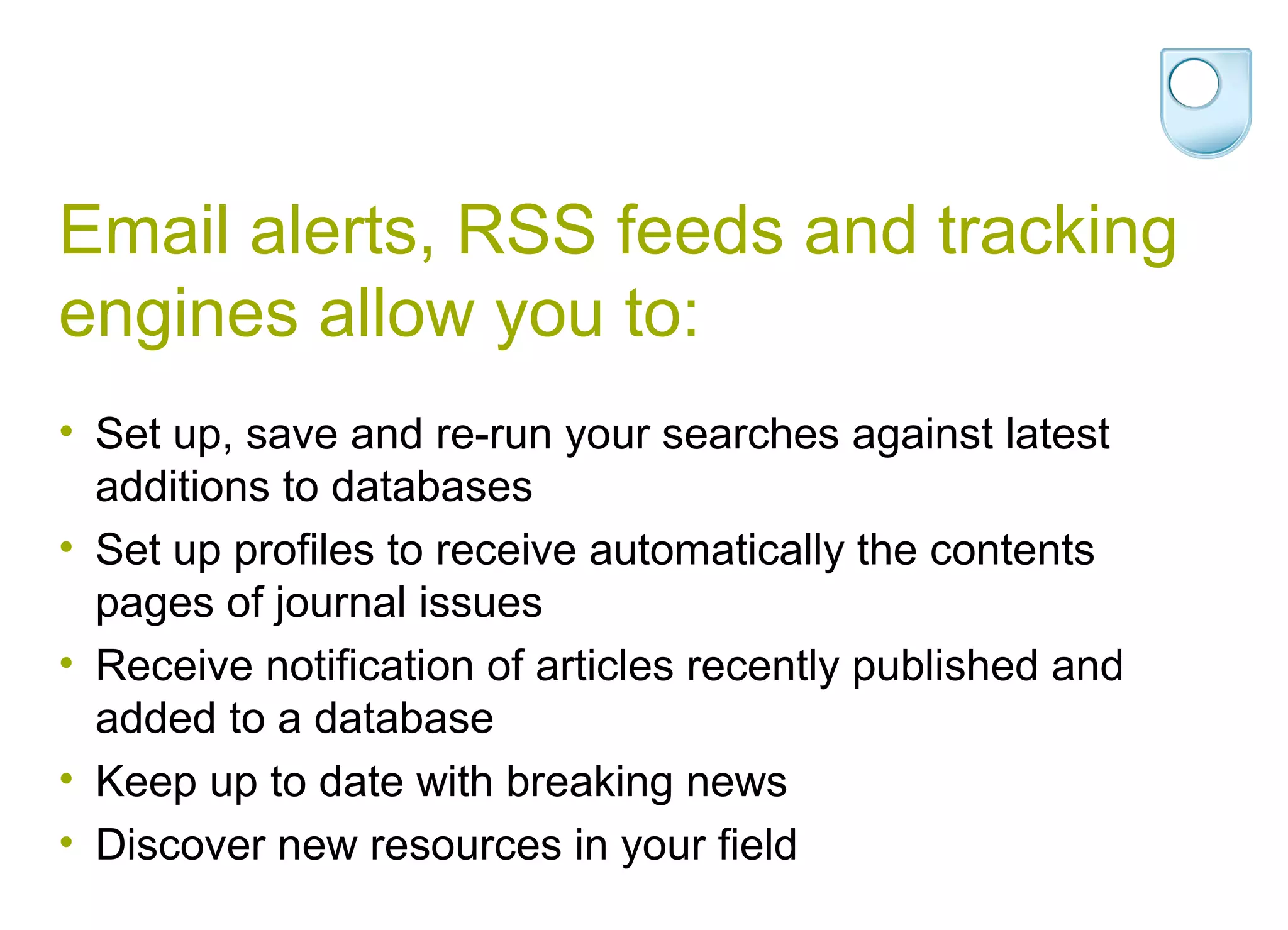 Email alerts, RSS feeds and tracking
engines allow you to:
• Set up, save and re-run your searches against latest
  additions to databases
• Set up profiles to receive automatically the contents
  pages of journal issues
• Receive notification of articles recently published and
  added to a database
• Keep up to date with breaking news
• Discover new resources in your field
 