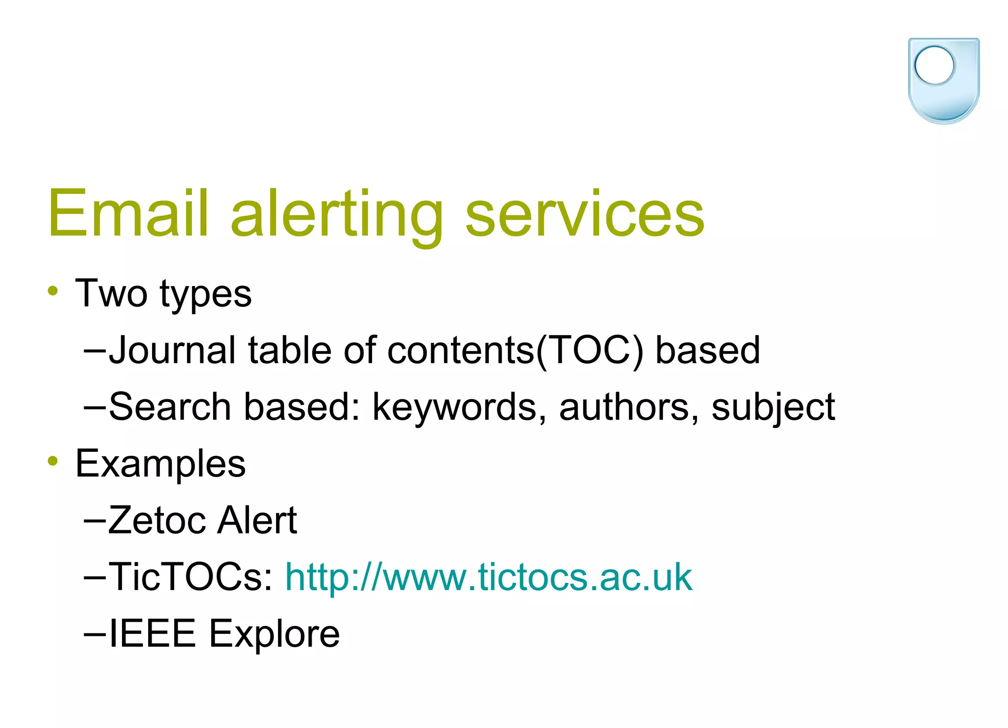 Email alerting services
• Two types
  – Journal table of contents(TOC) based
  – Search based: keywords, authors, subject
• Examples
  – Zetoc Alert
  – TicTOCs: http://www.tictocs.ac.uk
  – IEEE Explore
 