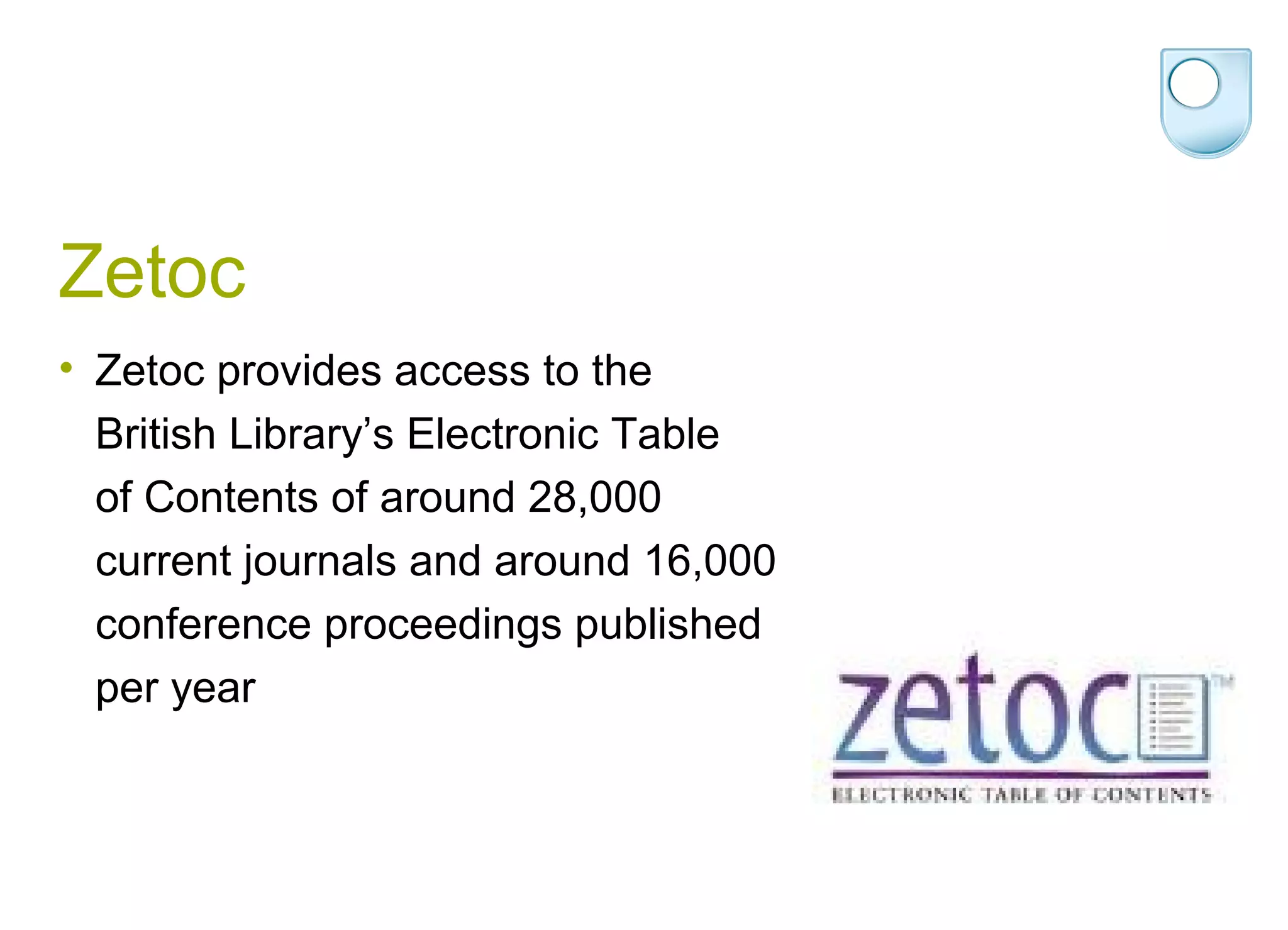 Zetoc
• Zetoc provides access to the
  British Library’s Electronic Table
  of Contents of around 28,000
  current journals and around 16,000
  conference proceedings published
  per year
 