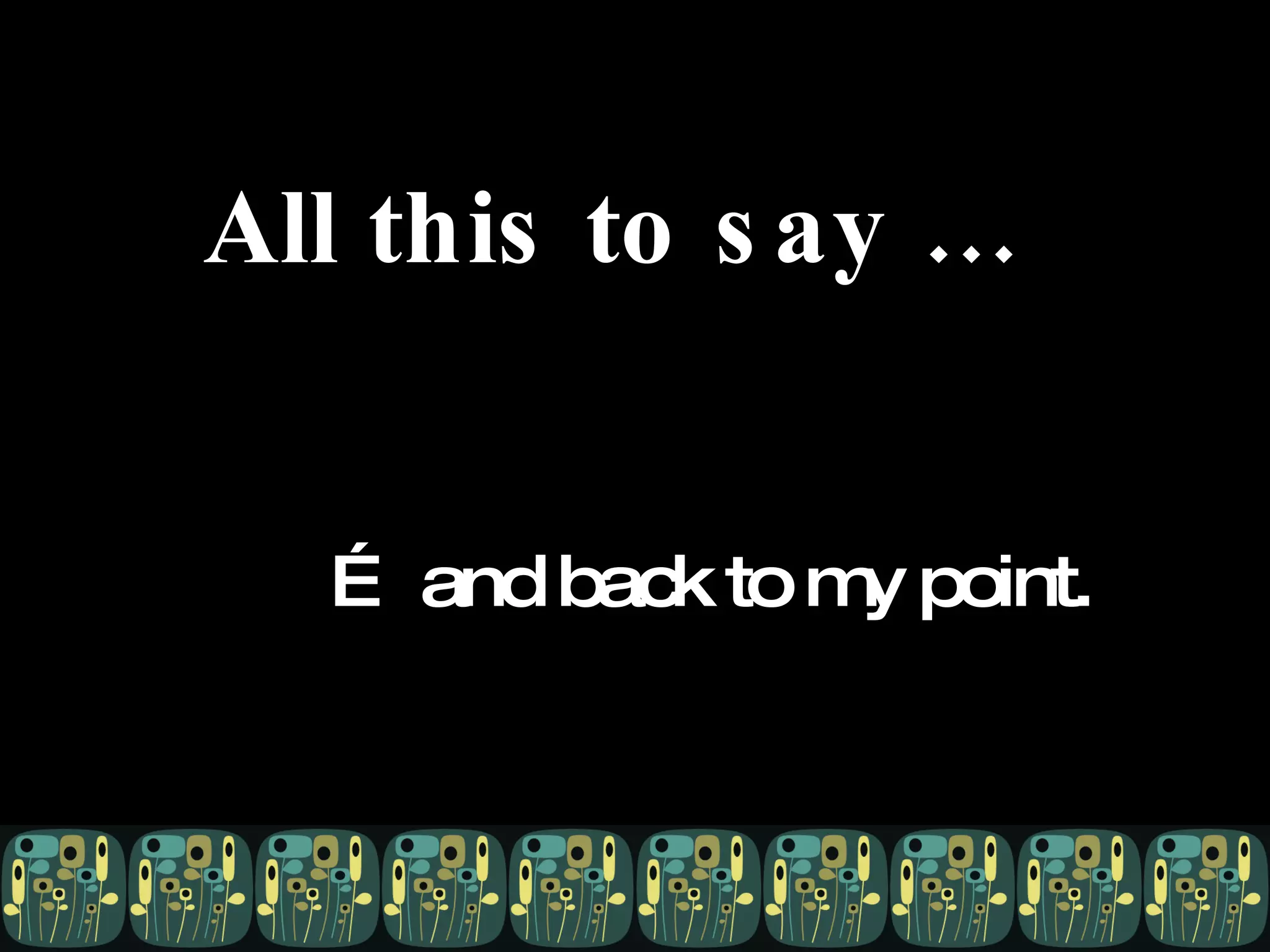 All this to say … …  and back to my point. 