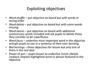 Exploiting objectives
• Word shuffle – put objective on board but with words in
  wrong order
• Word delete – put objective on board but with some words
  missing
• Word excess – put objective on board with additional
  unnecessary words included and ask pupils to delete those
  they consider to be superfluous
• Word focus – underline most important word in the objective
  and get pupils to use in a sentence of their own devising
• Red herrings – three objectives for lesson but only one of
  them is the real deal
• Power of pen – pupil chosen to underline /circle /delete
  /replace /explain highlighted word or phrase featured in the
  objective
 