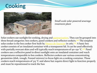 Cooking

                                                    Small scale solar powered sewerage
                                                    treatment plant




Solar cookers use sunlight for cooking, drying and pasteurization. They can be grouped into
three broad categories: box cookers, panel cookers and reflector cookers.[56] The simplest
solar cooker is the box cooker first built by Horace de Saussure in 1767.[57] A basic box
cooker consists of an insulated container with a transparent lid. It can be used effectively
with partially overcast skies and will typically reach temperatures of 90–150 °C.[58] Panel
cookers use a reflective panel to direct sunlight onto an insulated container and reach
temperatures comparable to box cookers. Reflector cookers use various concentrating
geometries (dish, trough, Fresnel mirrors) to focus light on a cooking container. These
cookers reach temperatures of 315 °C and above but require direct light to function properly
and must be repositioned to track the Sun
 