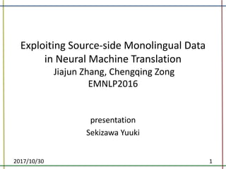 Exploiting	Source-side	Monolingual	Data	
in	Neural	Machine	Translation	
Jiajun Zhang,	Chengqing Zong
EMNLP2016
presentation
Sekizawa Yuuki
2017/10/30 1
 