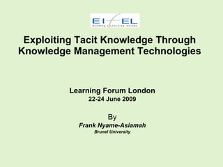 Exploiting Tacit Knowledge Through
Knowledge Management Technologies


         Learning Forum London
             22-24 June 2009

                     By
           Frank Nyame-Asiamah
               Brunel University
 