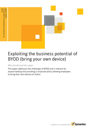 BYOD . . . . . . . . . . . . . . . . . . . . . . . . . . . . . . . . . . .
.....
EXPLOITING THE BUSINESS POTENTIAL OF
WHITE PAPER:




                                                                             Exploiting the business potential of
                                                                             BYOD (bring your own device)
                                                                             Who should read this paper
                                                                             This paper addresses the challenges of BYOD and is relevant for
                                                                             anyone looking into providing a corporate policy allowing employees
                                                                             to bring their own devices of choice.
 