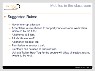 Mobiles in the classroom Suggested Rules: Never interrupt a lesson Acceptable to use phones to support your classroom work when indicated by the tutor. All phones to Silent. All vibrate mode off. All phones on desk top Permission to answer a call. Bluetooth can be used to transfer files. Using a Twitter HashTag for the course will allow all subject related tweets to be kept. January 10, 2012   |  slide  