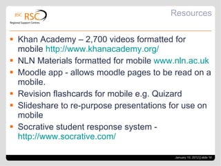 Resources Khan Academy – 2,700 videos formatted for mobile  http://www.khanacademy.org/ NLN Materials formatted for mobile  www.nln.ac.uk Moodle app - allows moodle pages to be read on a mobile. Revision flashcards for mobile e.g. Quizard Slideshare to re-purpose presentations for use on mobile Socrative student response system -  http://www.socrative.com/ January 10, 2012   |  slide  