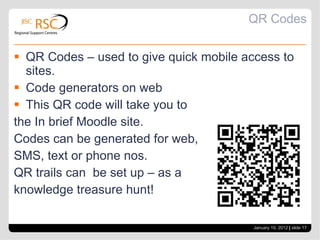 QR Codes QR Codes – used to give quick mobile access to sites. Code generators on web This QR code will take you to the In brief Moodle site. Codes can be generated for web,  SMS, text or phone nos. QR trails can  be set up – as a knowledge treasure hunt! January 10, 2012   |  slide  