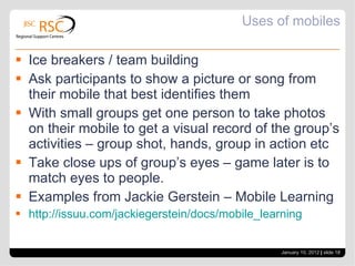 Uses of mobiles Ice breakers / team building Ask participants to show a picture or song from their mobile that best identifies them With small groups get one person to take photos on their mobile to get a visual record of the group’s activities – group shot, hands, group in action etc Take close ups of group’s eyes – game later is to match eyes to people. Examples from Jackie Gerstein – Mobile Learning http://issuu.com/jackiegerstein/docs/mobile_learning January 10, 2012   |  slide  