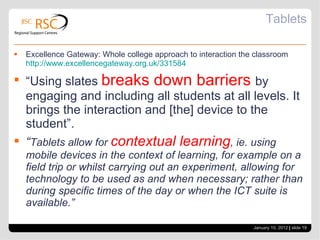 Tablets Excellence Gateway: Whole college approach to interaction the classroom  http://www.excellencegateway.org.uk/331584 “ Using slates  breaks down barriers  by engaging and including all students at all levels. It brings the interaction and [the] device to the student”. “ Tablets allow for  contextual learning , ie. using mobile devices in the context of learning, for example on a field trip or whilst carrying out an experiment, allowing for technology to be used as and when necessary; rather than during specific times of the day or when the ICT suite is available.” January 10, 2012   |  slide  