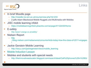 Links In brief Moodle page  http://moodle.rsc-em.ac.uk/course/view.php?id=233 2 pdfs Adam Blackwood Mobile Nuggets and Multimedia with Mobiles JISC mobile learning infokit https://mobilelearninginfokit.pbworks.com/w/page/41122430/Home E-safety http://www1.orange.co.uk/safety/ Nielsen Report  http ://blog.nielsen.com/nielsenwire/consumer/kids-today-how-the-class-of-2011-engages-with-media / Jackie Gerstein Mobile Learning  http :// issuu.com/jackiegerstein/docs/mobile_learning Mobile Induction Lesson Mobiles and students with special needs http://theinnovativeeducator.blogspot.com/search/label/Cell%20phones%20in%20Education January 10, 2012   |  slide  