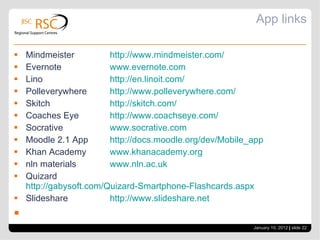 App links Mindmeister  http ://www.mindmeister.com/ Evernote  www.evernote.com Lino  http://en.linoit.com/ Polleverywhere  http://www.polleverywhere.com/ Skitch  http://skitch.com/ Coaches Eye  http://www.coachseye.com/ Socrative  www.socrative.com Moodle 2.1 App  http://docs.moodle.org/dev/Mobile_app Khan Academy  www.khanacademy.org nln materials  www.nln.ac.uk Quizard  http://gabysoft.com/Quizard-Smartphone-				Flashcards.aspx Slideshare  http://www.slideshare.net January 10, 2012   |  slide  