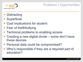 Problems v Opportunities Distracting Superficial Cost implications for student Fear of theft/bullying Technical problems to enabling access Creating a new digital divide – some don’t have these devices Personal data could be compromised? Who’s responsible if they are a required part of education? January 10, 2012   |  slide  
