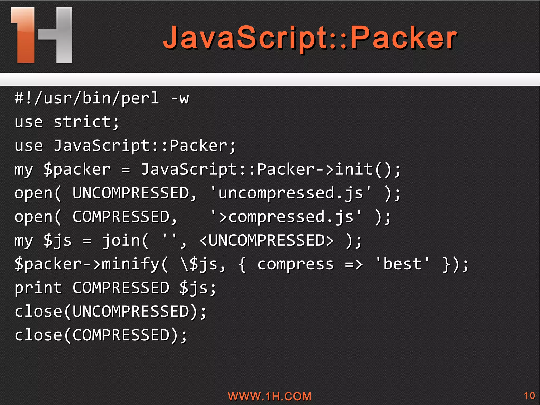 
      
       JavaScript::Packer 
      
     
      
       #!/usr/bin/perl -w 
       use strict; 
       use JavaScript::Packer; 
       my $packer = JavaScript::Packer->init(); 
       open( UNCOMPRESSED, 'uncompressed.js' ); 
       open( COMPRESSED,  '>compressed.js' ); 
       my $js = join( '', <UNCOMPRESSED> ); 
       $packer->minify( \$js, { compress => 'best' }); 
       print COMPRESSED $js; 
       close(UNCOMPRESSED); 
       close(COMPRESSED); 
      
     