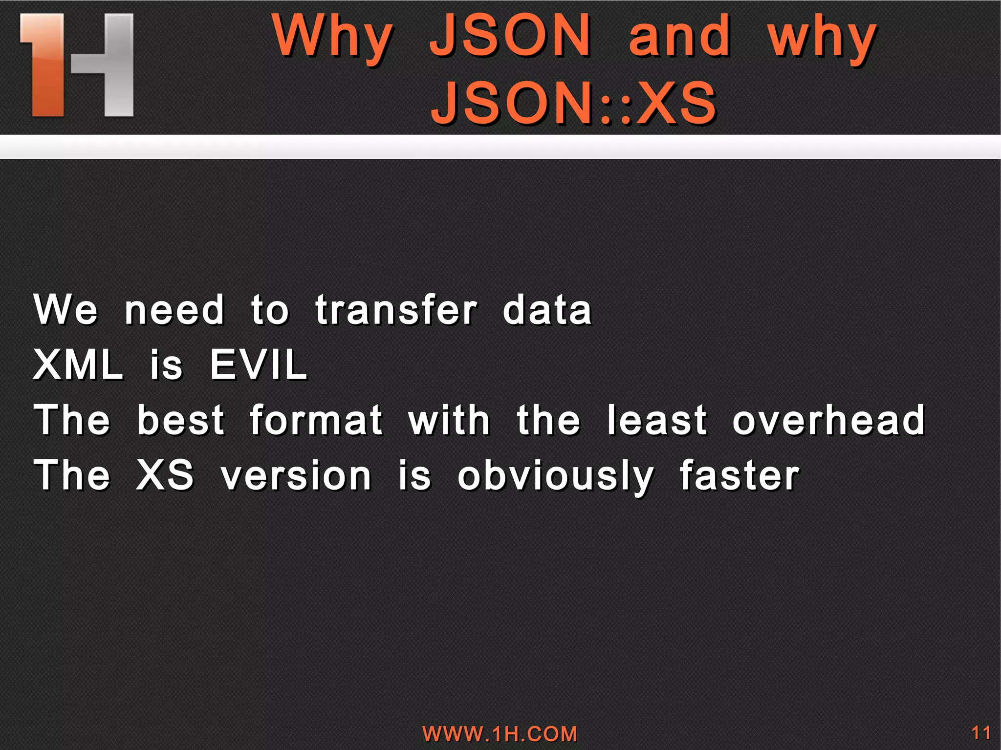 
      
       Why JSON and why JSON::XS 
      
     
      
       
        
         
         
        
        
         We need to transfer data 
        
        
         XML is EVIL 
        
        
         The best format with the least overhead 
        
        
         The XS version is obviously faster 
        
       
      
     