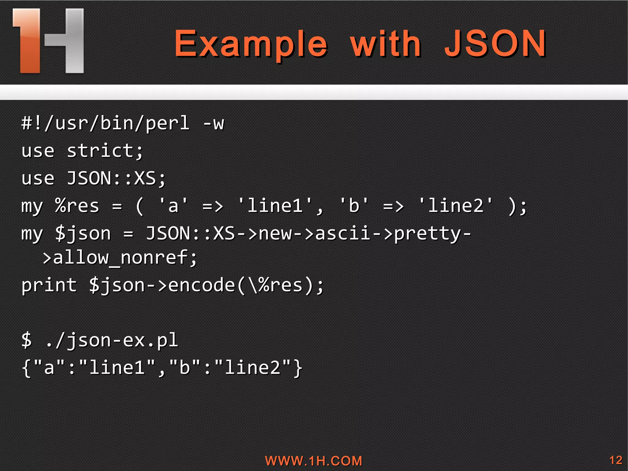 
      
       Example with JSON 
      
     
      
       #!/usr/bin/perl -w 
       use strict; 
       use JSON::XS; 
       my %res = ( 'a' => 'line1', 'b' => 'line2' ); 
       my $json = JSON::XS->new->ascii->pretty->allow_nonref; 
       print $json->encode(\%res); 
       
       $ ./json-ex.pl  
       {&quot;a&quot;:&quot;line1&quot;,&quot;b&quot;:&quot;line2&quot;} 
       
      
     