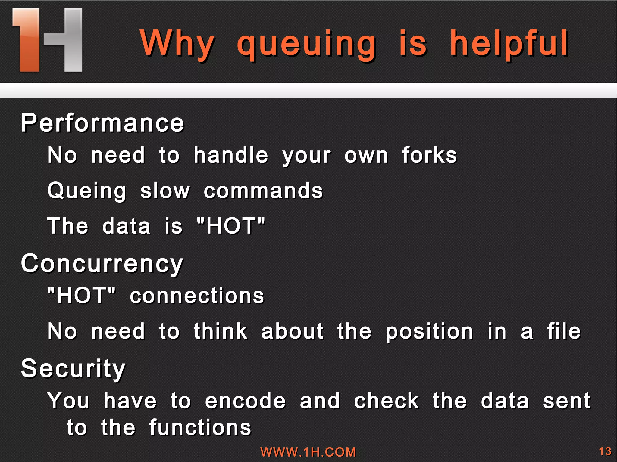 
      
       Why queuing is helpful 
      
     
      
       
        
         Performance 
         
          
           No need to handle your own forks 
          
          
           Queing slow commands 
          
          
           The data is &quot;HOT&quot;  
          
         
        
        
         Concurrency 
         
          
           &quot;HOT&quot; connections 
          
          
           No need to think about the position in a file 
          
         
        
        
         Security 
         
          
           You have to encode and check the data sent to the functions 
          
         
        
       
      
     
