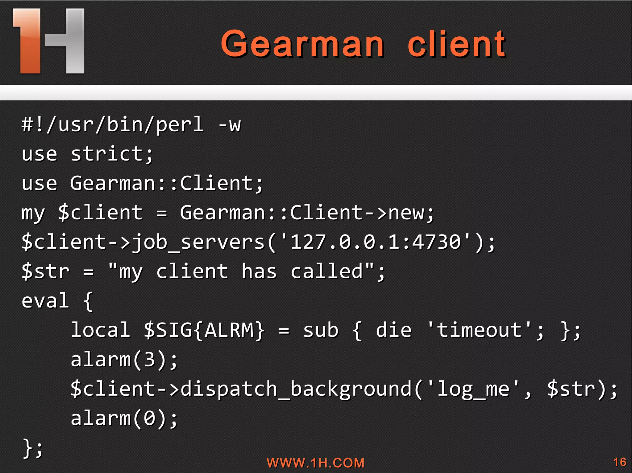 
      
       Gearman client 
      
     
      
       #!/usr/bin/perl -w 
       use strict; 
       use Gearman::Client; 
       my $client = Gearman::Client->new; 
       $client->job_servers('127.0.0.1:4730'); 
       $str = &quot;my client has called&quot;; 
       eval { 
       local $SIG{ALRM} = sub { die 'timeout'; }; 
       alarm(3); 
       $client->dispatch_background('log_me', $str); 
       alarm(0);  
       }; 
       
      
     
