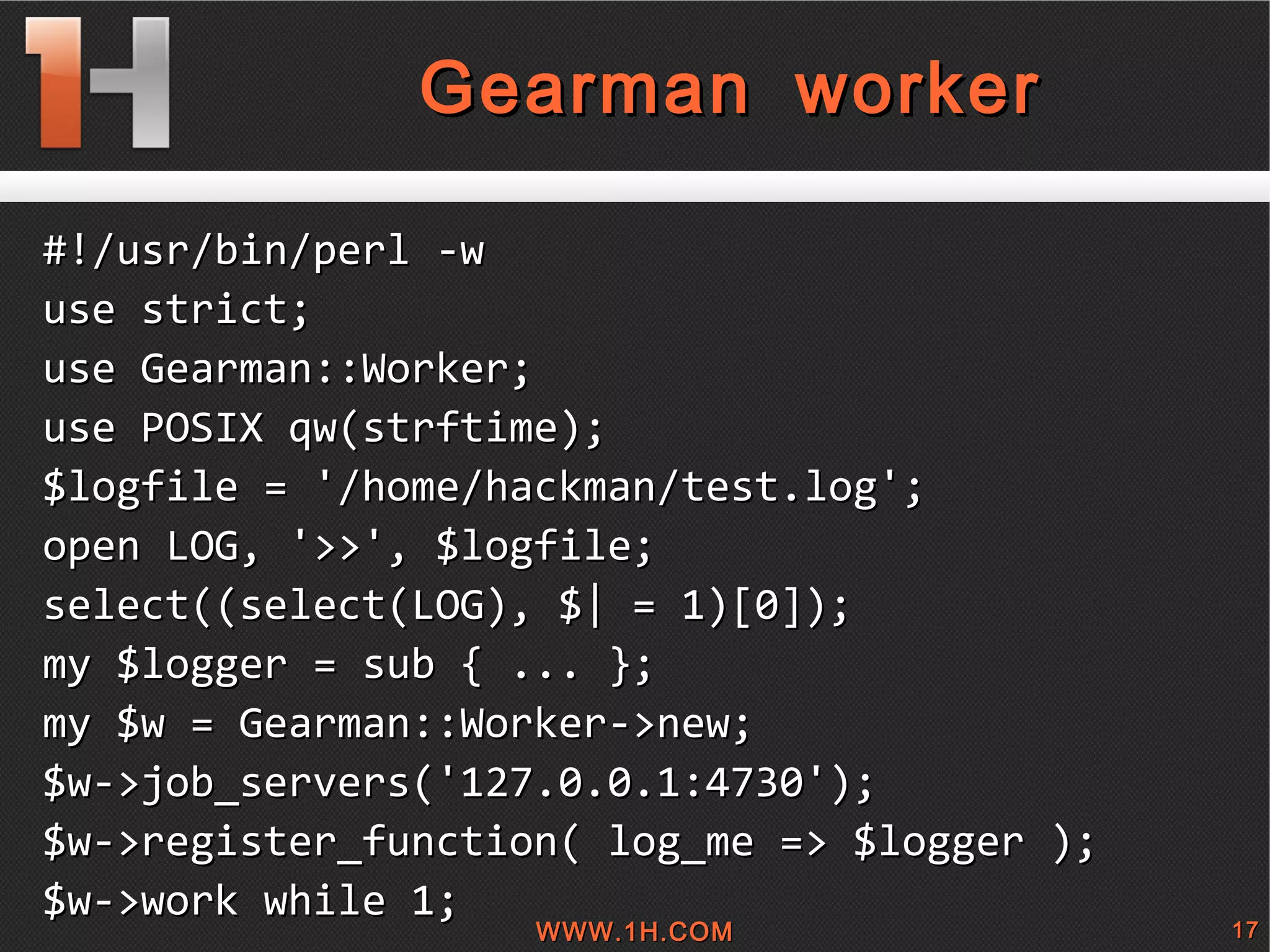 
      
       Gearman worker 
      
     
      
       #!/usr/bin/perl -w 
       use strict; 
       use Gearman::Worker; 
       use POSIX qw(strftime); 
       $logfile = '/home/hackman/test.log'; 
       open LOG, '>>', $logfile; 
       select((select(LOG), $| = 1)[0]); 
       my $logger = sub { ... }; 
       my $w = Gearman::Worker->new; 
       $w->job_servers('127.0.0.1:4730'); 
       $w->register_function( log_me => $logger ); 
       $w->work while 1; 
       
      
     