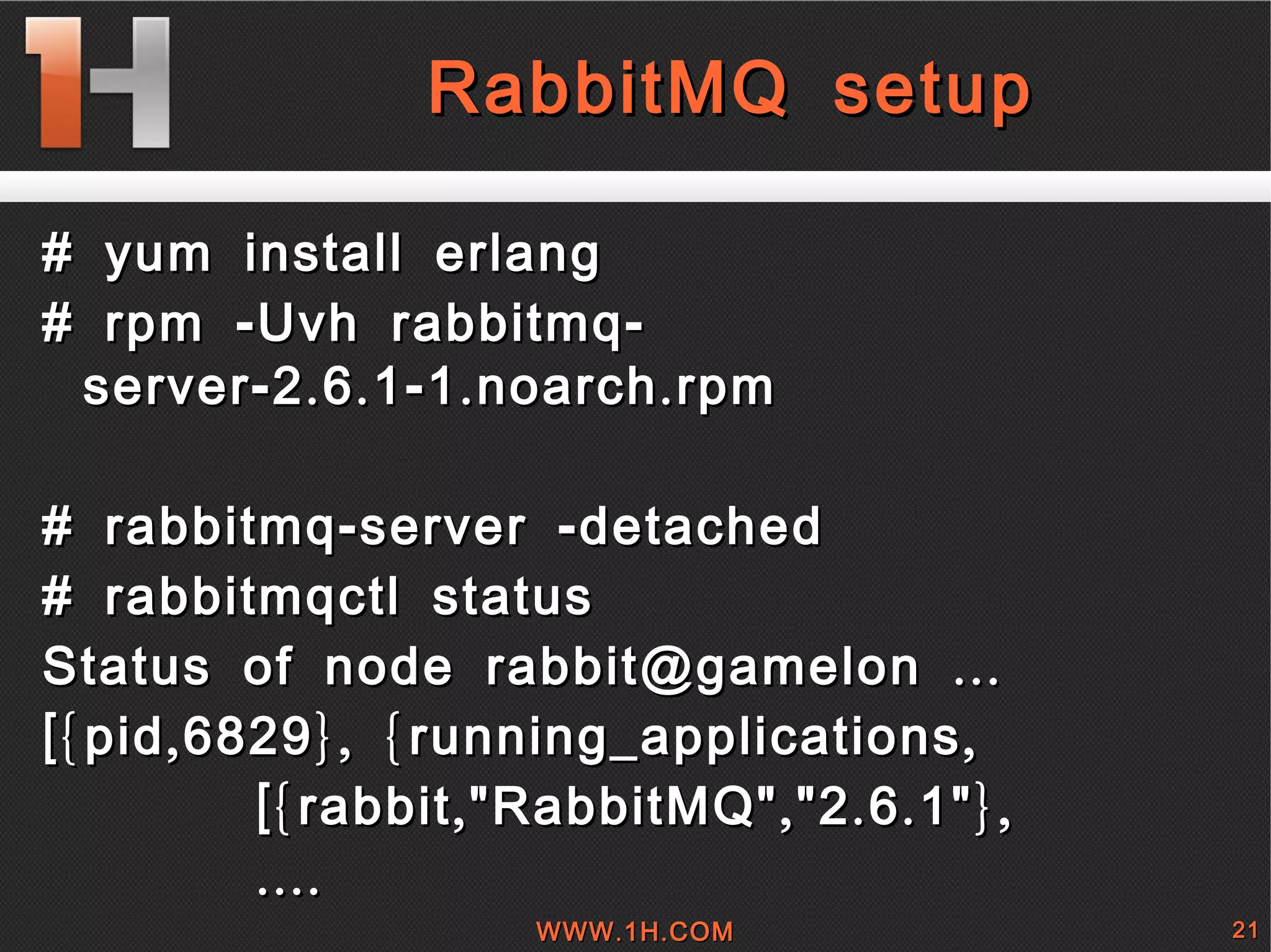 
      
       
        
         RabbitMQ setup 
        
       
      
     
      
       # yum install erlang 
       # rpm -Uvh rabbitmq-server-2.6.1-1.noarch.rpm 
       
       # rabbitmq-server -detached 
       # rabbitmqctl status 
       Status of node rabbit@gamelon ... 
       [{pid,6829}, {running_applications, 
       [{rabbit,&quot;RabbitMQ&quot;,&quot;2.6.1&quot;}, 
       .... 
      
     