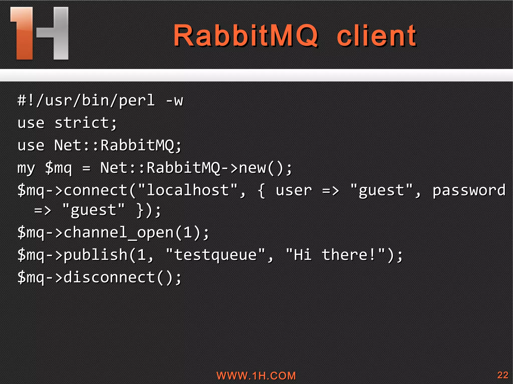 
      
       
        
         RabbitMQ client 
        
       
      
     
      
       #!/usr/bin/perl -w 
       use strict; 
       use Net::RabbitMQ; 
       my $mq = Net::RabbitMQ->new(); 
       $mq->connect(&quot;localhost&quot;, { user => &quot;guest&quot;, password => &quot;guest&quot; }); 
       $mq->channel_open(1); 
       $mq->publish(1, &quot;testqueue&quot;, &quot;Hi there!&quot;); 
       $mq->disconnect(); 
      
     