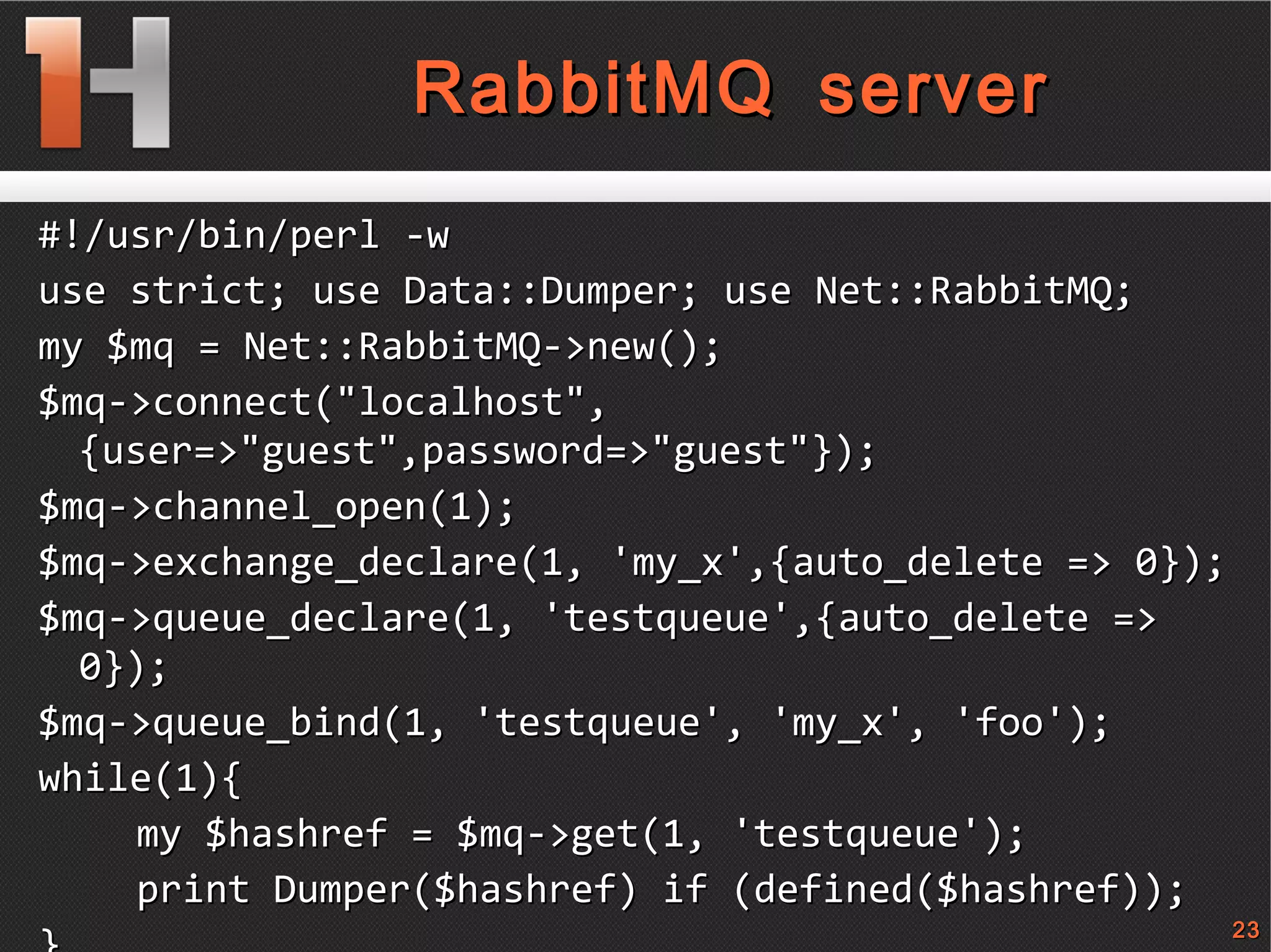 
      
       
        
         RabbitMQ server 
        
       
      
     
      
       #!/usr/bin/perl -w 
       use strict; use Data::Dumper ;  use Net::RabbitMQ; 
       my $mq = Net::RabbitMQ->new(); 
       $mq->connect(&quot;localhost&quot;,{user=>&quot;guest&quot;,password=>&quot;guest&quot;}); 
       $mq->channel_open(1); 
       $mq->exchange_declare(1, 'my_x',{auto_delete => 0}); 
       $mq->queue_declare(1, 'testqueue',{auto_delete => 0}); 
       $mq->queue_bind(1, 'testqueue', 'my_x', 'foo'); 
       while(1){ 
       my $hashref = $mq->get(1, 'testqueue'); 
       print Dumper($hashref) if (defined($hashref)); 
       } 
      
     