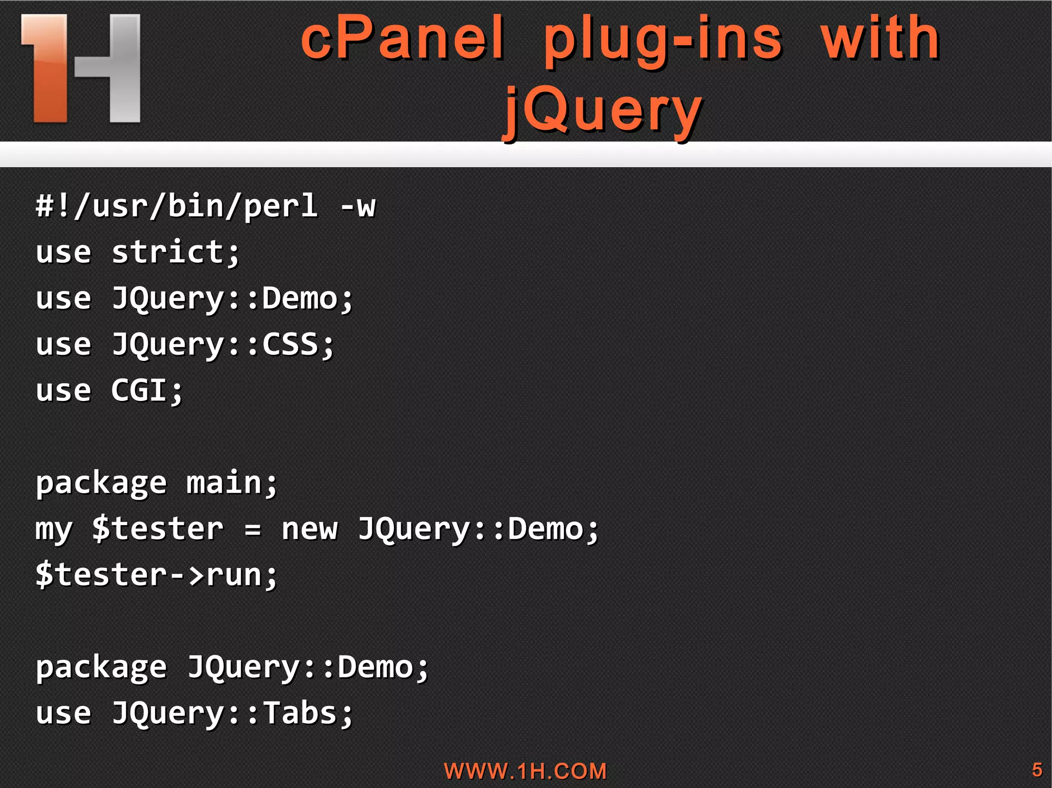 
      
       cPanel plug-ins with jQuery 
      
     
      
       #!/usr/bin/perl -w 
       use strict; 
       use JQuery::Demo; 
       use JQuery::CSS; 
       use CGI; 
       
       package main; 
       my $tester = new JQuery::Demo; 
       $tester->run; 
       
       package JQuery::Demo; 
       use JQuery::Tabs; 
      
     