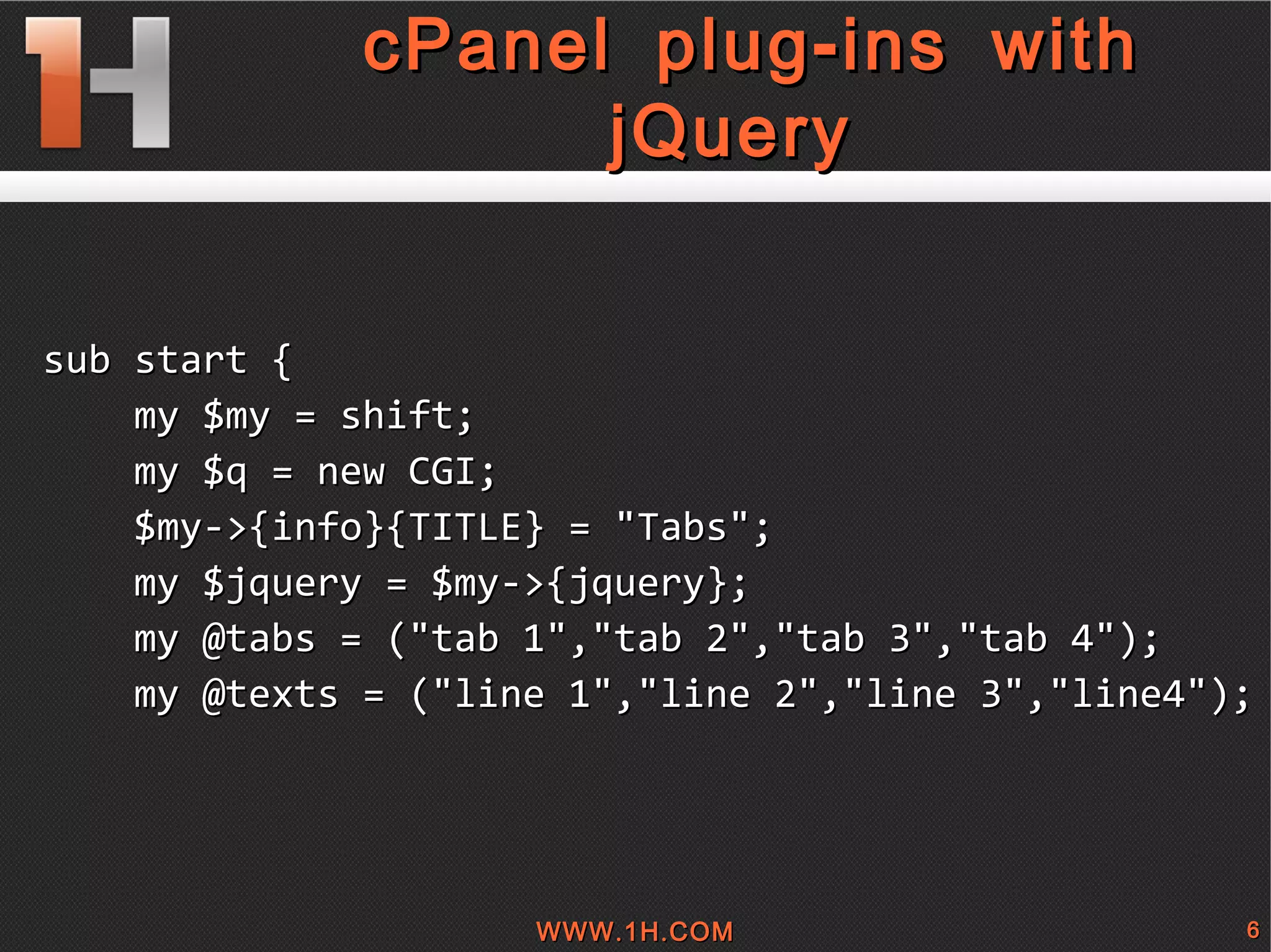 
      
       cPanel plug-ins with jQuery 
      
     
      
       
       
       sub start { 
       my $my = shift; 
       my $q = new CGI; 
       $my->{info}{TITLE} = &quot;Tabs&quot;; 
       my $jquery = $my->{jquery}; 
       my @tabs = (&quot;tab 1&quot;,&quot;tab 2&quot;,&quot;tab 3&quot;,&quot;tab 4&quot;); 
       my @texts = (&quot;line 1&quot;,&quot;line 2&quot;,&quot;line 3&quot;,&quot;line4&quot;); 
       
      
     