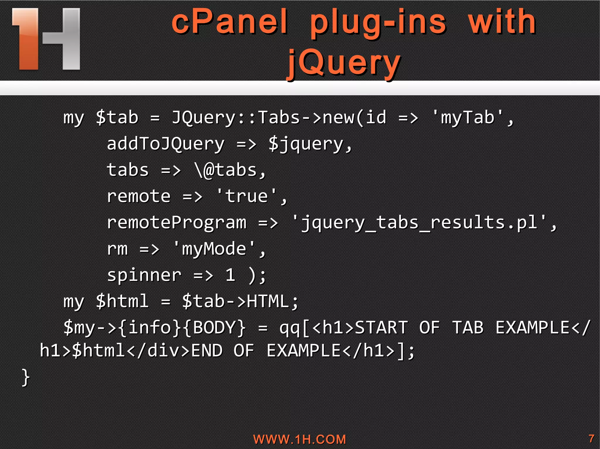 
      
       cPanel plug-ins with jQuery 
      
     
      
       my $tab = JQuery::Tabs->new(id => 'myTab', 
       addToJQuery => $jquery, 
       tabs => \@tabs, 
       remote => 'true',  
       remoteProgram => 'jquery_tabs_results.pl', 
       rm => 'myMode', 
       spinner => 1 ); 
       my $html = $tab->HTML; 
       $my->{info}{BODY} = qq[<h1>START OF TAB EXAMPLE</h1>$html</div>END OF EXAMPLE</h1>]; 
       } 
       
      
     