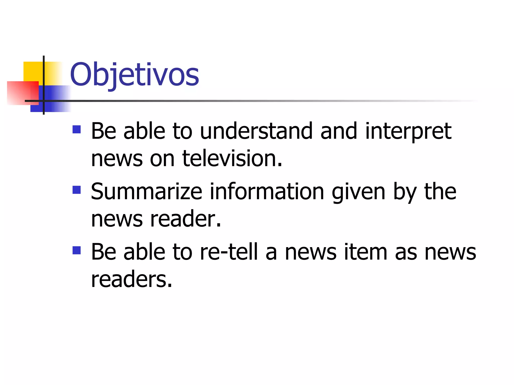 Objetivos Be able to understand and interpret news on television. Summarize information given by the news reader. Be able to re-tell a news item as news readers. 