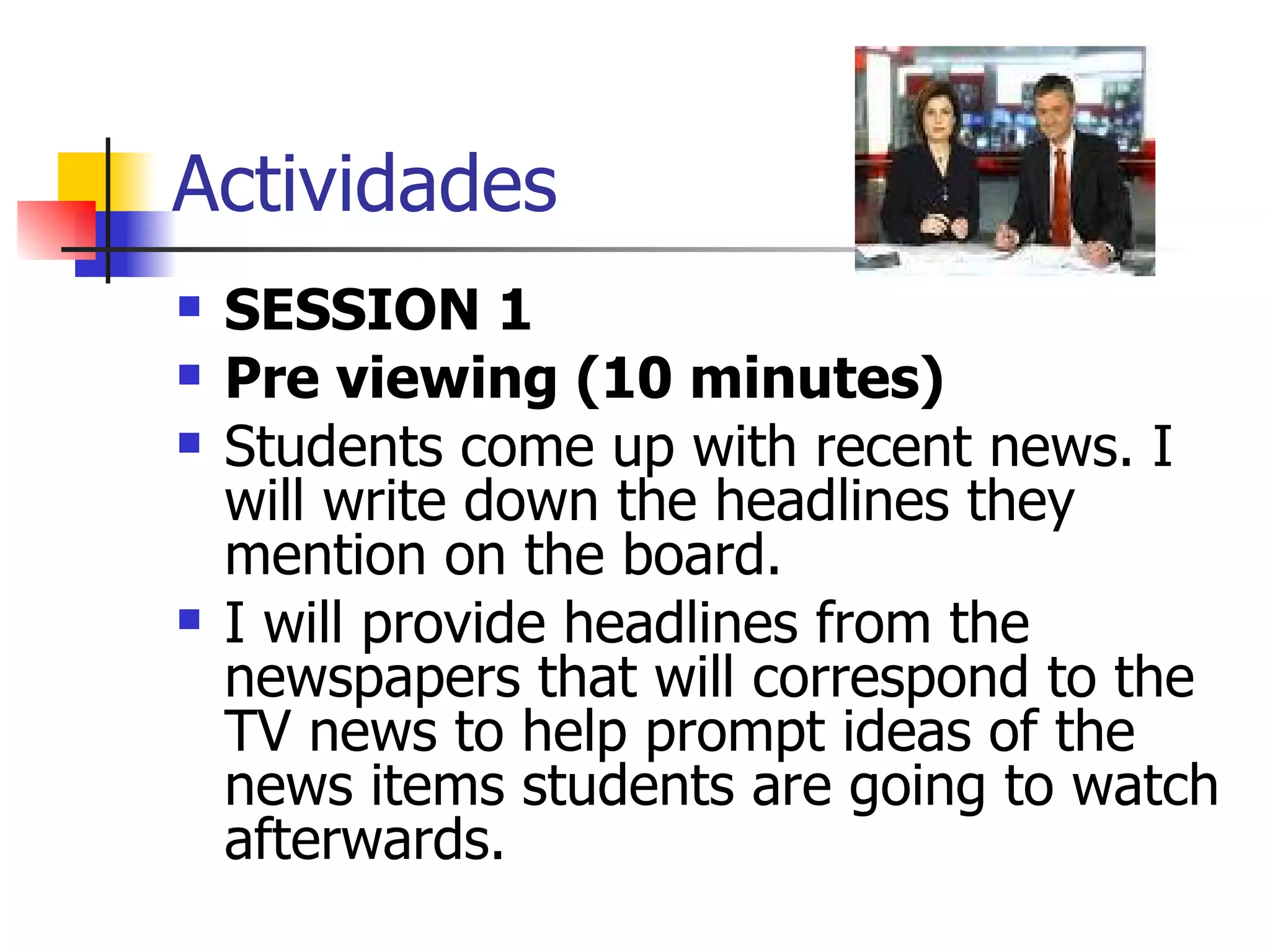 Actividades SESSION 1 Pre viewing (10 minutes) Students come up with recent news. I will write down the headlines they mention on the board. I will provide headlines from the newspapers that will correspond to the TV news to help prompt ideas of the news items students are going to watch afterwards. 