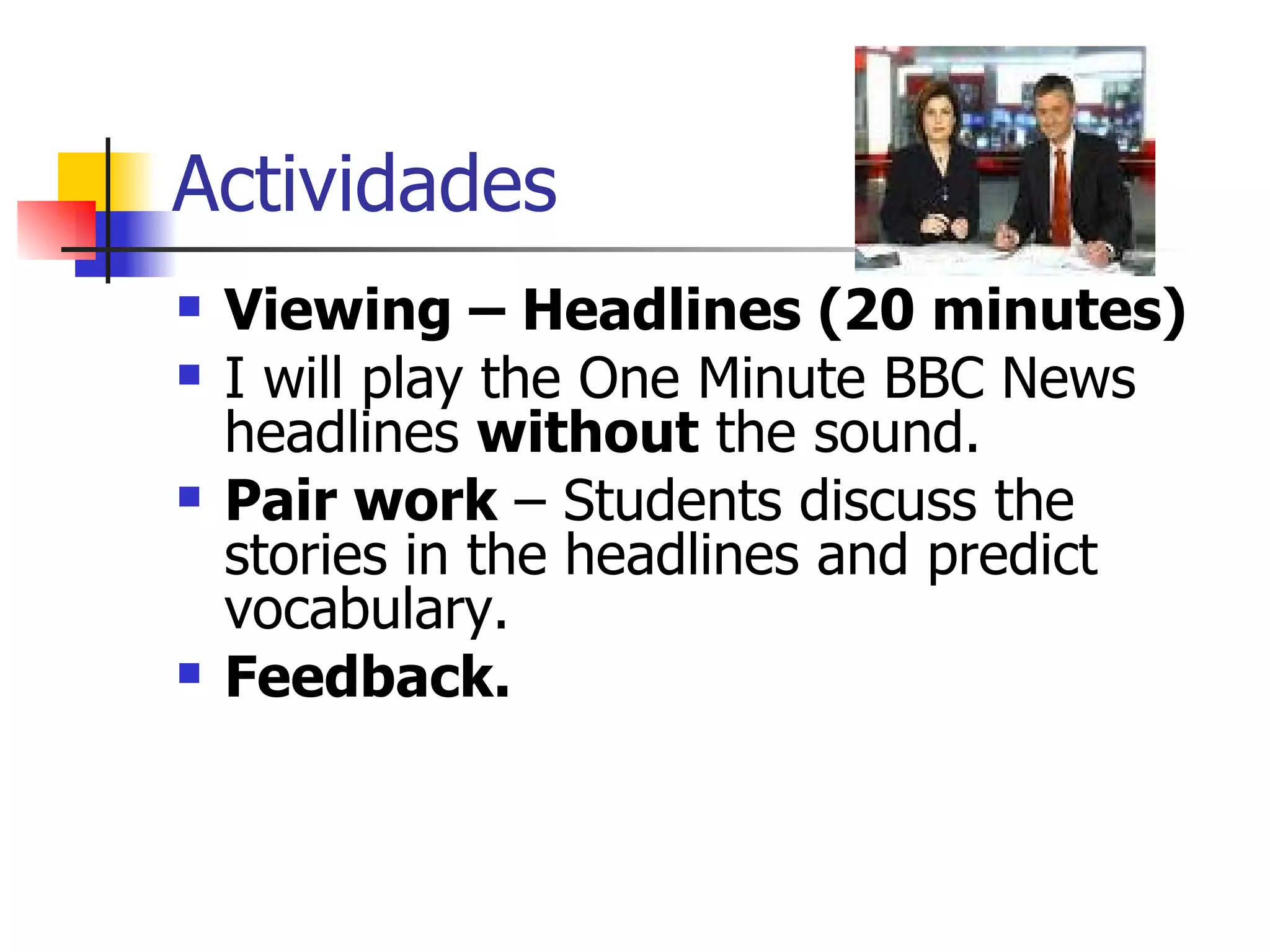 Actividades Viewing – Headlines (20 minutes) I will play the One Minute BBC News headlines  without  the sound. Pair work  – Students discuss the stories in the headlines and predict vocabulary. Feedback. 