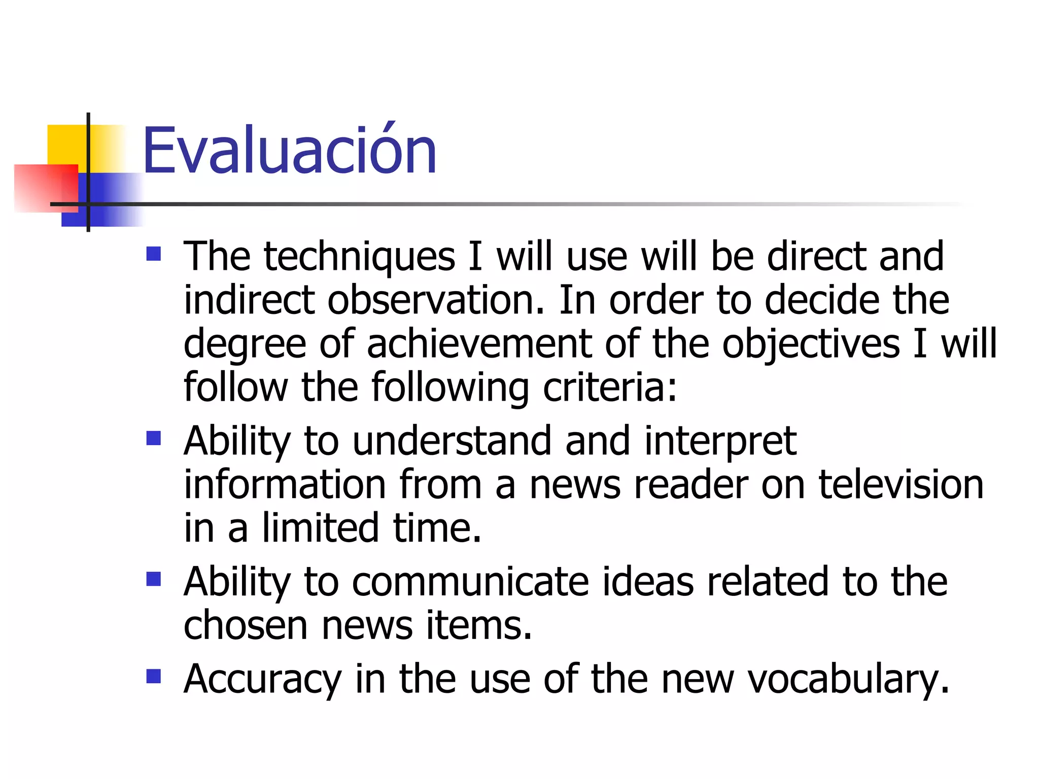 Evaluación The techniques I will use will be direct and indirect observation.  In order to decide the degree of achievement of the objectives I will follow the following criteria: Ability to understand and interpret information from a news reader on television in a limited time. Ability to communicate ideas related to the chosen news items. Accuracy in the use of the new vocabulary. 