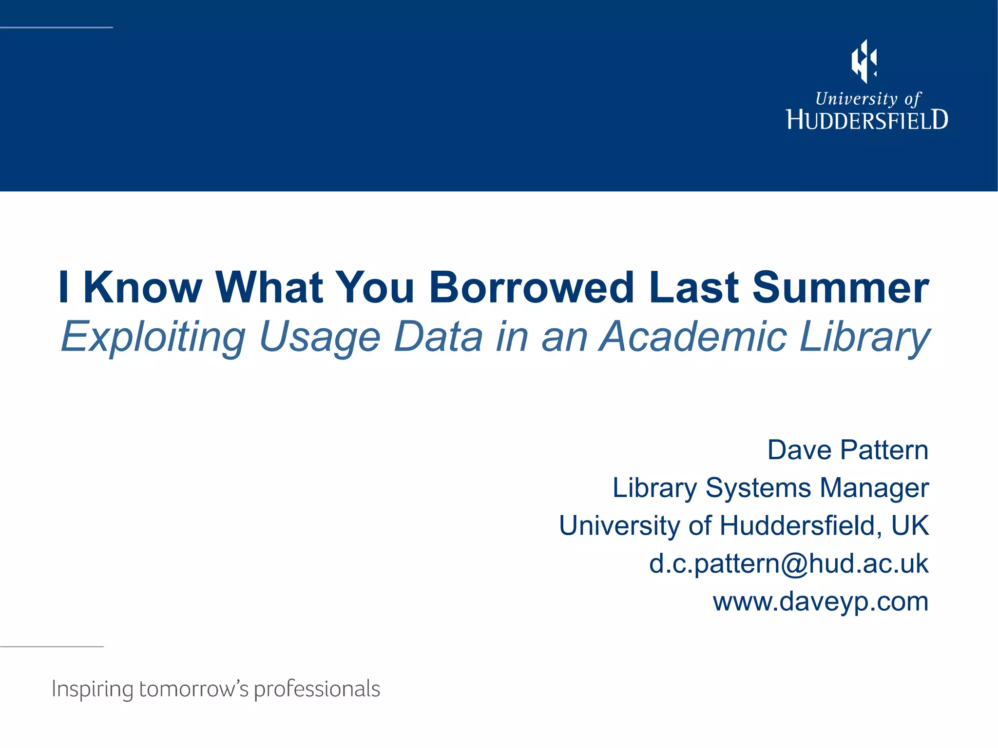 I Know What You Borrowed Last Summer Exploiting Usage Data in an Academic Library Dave Pattern Library Systems Manager University of Huddersfield, UK [email_address] www.daveyp.com 