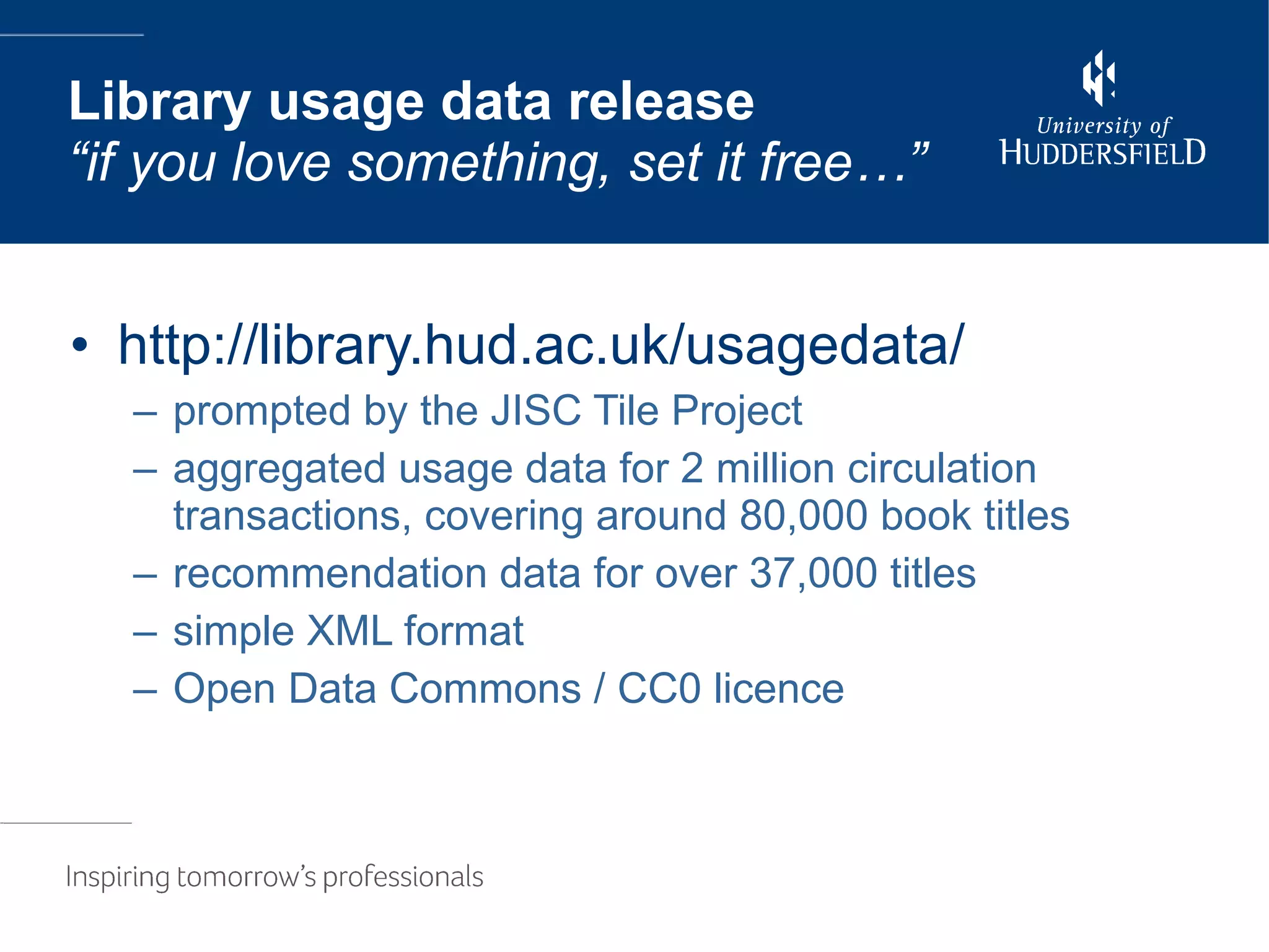 http://library.hud.ac.uk/usagedata/ prompted by the JISC Tile Project aggregated usage data for 2 million circulation transactions, covering around 80,000 book titles recommendation data for over 37,000 titles simple XML format Open Data Commons / CC0 licence Library usage data release “if you love something, set it free…” 