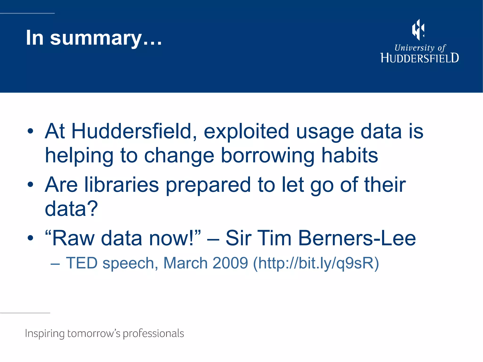 In summary… At Huddersfield, exploited usage data is helping to change borrowing habits Are libraries prepared to let go of their data? “Raw data now!” – Sir Tim Berners-Lee TED speech, March 2009 (http://bit.ly/q9sR) 