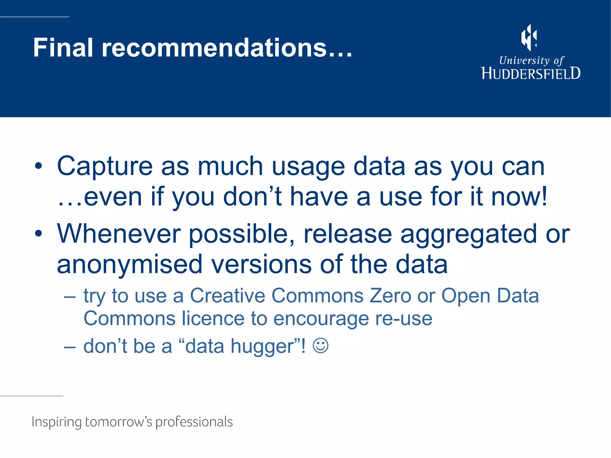 Final recommendations… Capture as much usage data as you can …even if you don’t have a use for it now! Whenever possible, release aggregated or anonymised versions of the data try to use a Creative Commons Zero or Open Data Commons licence to encourage re-use don’t be a “data hugger”!   
