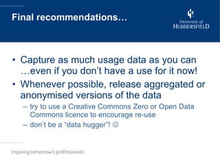 Final recommendations… Capture as much usage data as you can …even if you don’t have a use for it now! Whenever possible, release aggregated or anonymised versions of the data try to use a Creative Commons Zero or Open Data Commons licence to encourage re-use don’t be a “data hugger”!   