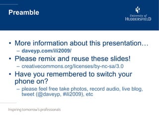 Preamble More information about this presentation… daveyp.com/ili2009/ Please remix and reuse these slides! creativecommons.org/licenses/by-nc-sa/3.0 Have you remembered to switch your phone on? please feel free take photos, record audio, live blog, tweet (@daveyp, #ili2009), etc 