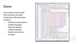 Demo
The enriched records include
URLs pointing to the Getty
Vocabularies LOD which gives
access to:
○ Preferred concept labels in
multiple languages
○ Alternative labels in
multiple languages
○ Broader and narrower
concepts
 