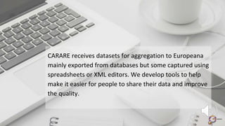 CARARE receives datasets for aggregation to Europeana
mainly exported from databases but some captured using
spreadsheets or XML editors. We develop tools to help
make it easier for people to share their data and improve
the quality.
 