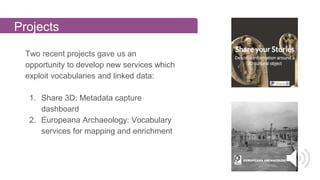 Projects
Two recent projects gave us an
opportunity to develop new services which
exploit vocabularies and linked data:
1. Share 3D: Metadata capture
dashboard
2. Europeana Archaeology: Vocabulary
services for mapping and enrichment
 