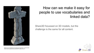 How can we make it easy for
people to use vocabularies and
linked data?
Share3D focussed on 3D models, but the
challenge is the same for all content.
Market Cross, Glendalough, The Discovery Programme, CC-BY-NC-ND
https://www.europeana.eu/en/item/2020741/object_HA_213
 